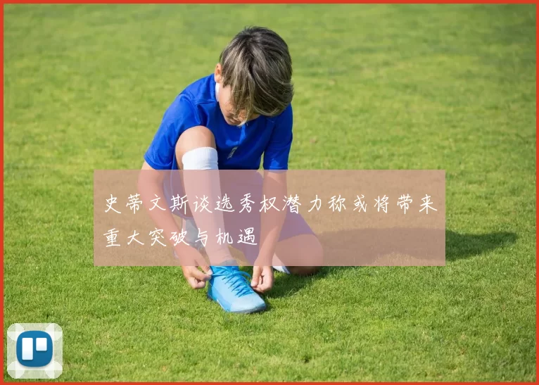 史蒂文斯谈选秀权潜力称或将带来重大突破与机遇