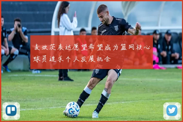 麦坎茨表达愿望希望成为篮网核心球员追求个人发展机会