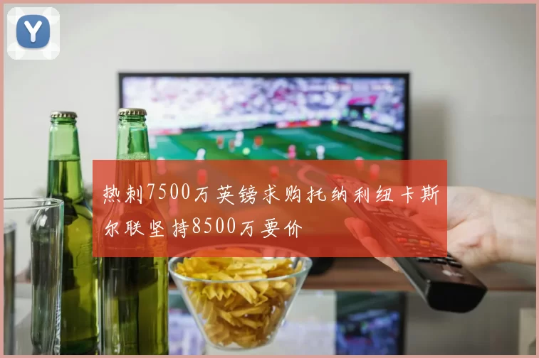 热刺7500万英镑求购托纳利纽卡斯尔联坚持8500万要价