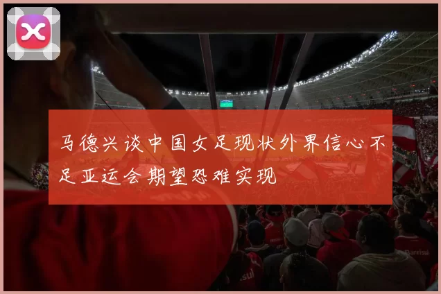 马德兴谈中国女足现状外界信心不足亚运会期望恐难实现