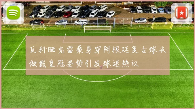 瓦科晒克雷桑身穿阿根廷复古球衣做戴皇冠姿势引发球迷热议