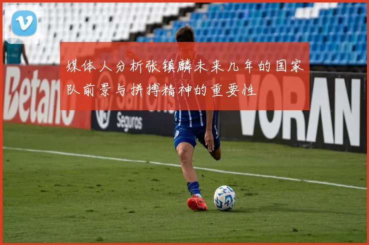 媒体人分析张镇麟未来几年的国家队前景与拼搏精神的重要性