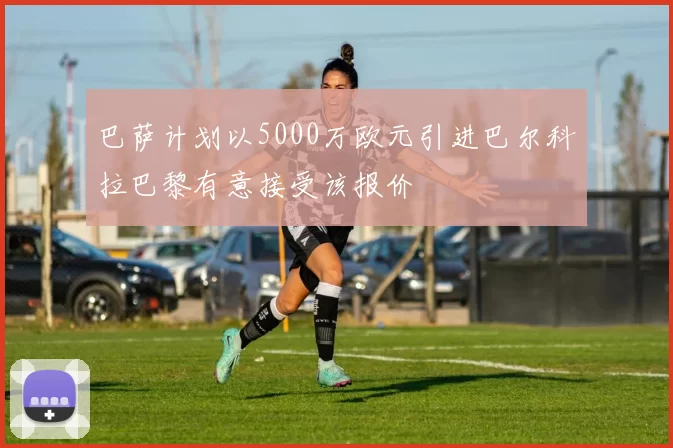 巴萨计划以5000万欧元引进巴尔科拉巴黎有意接受该报价