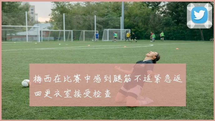 梅西在比赛中感到腿筋不适紧急返回更衣室接受检查