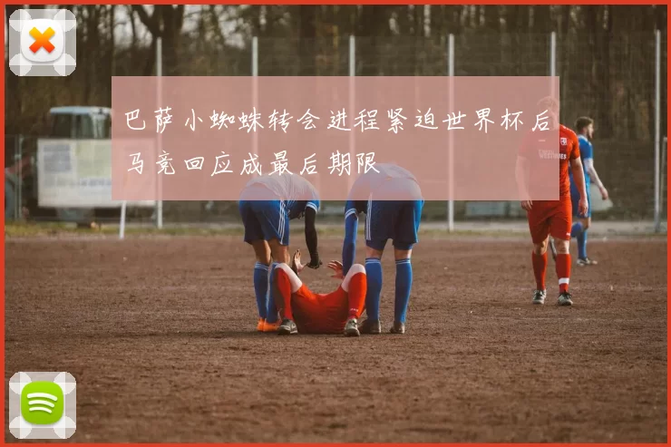 巴萨小蜘蛛转会进程紧迫世界杯后马竞回应成最后期限