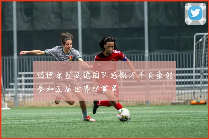 诺伊尔重返德国队感慨万千自豪能参加五届世界杯赛事