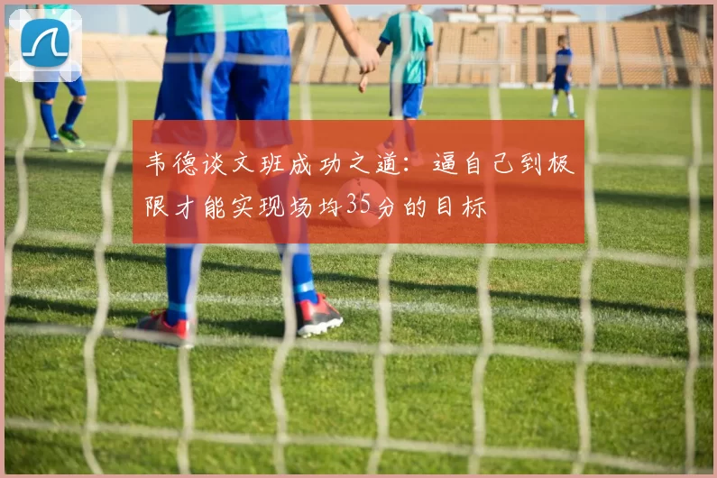韦德谈文班成功之道：逼自己到极限才能实现场均35分的目标