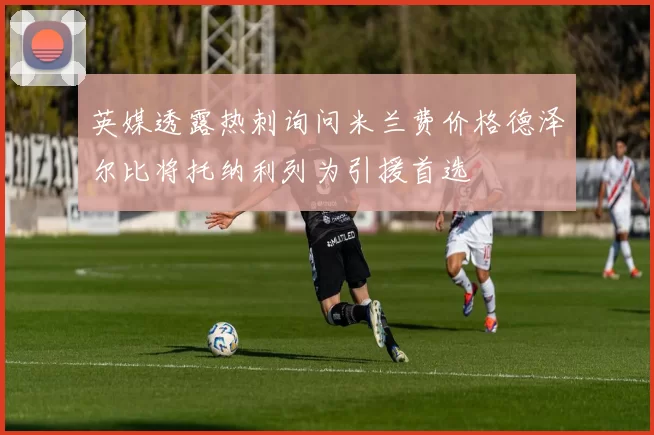 英媒透露热刺询问米兰费价格德泽尔比将托纳利列为引援首选
