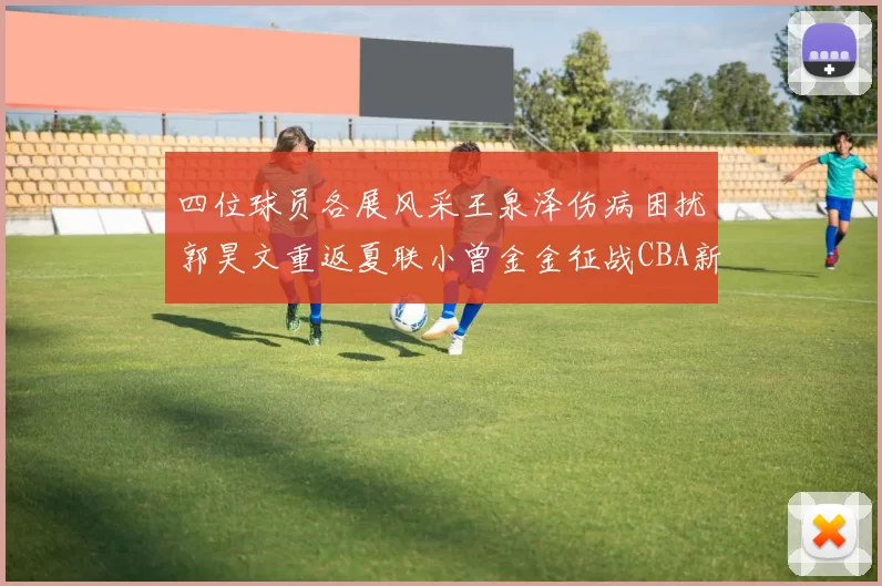 四位球员各展风采王泉泽伤病困扰郭昊文重返夏联小曾金金征战CBA新赛季