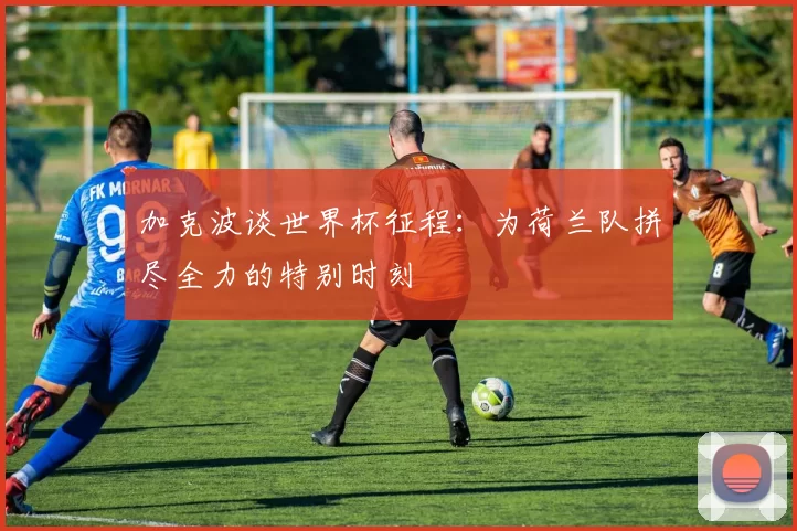 加克波谈世界杯征程：为荷兰队拼尽全力的特别时刻