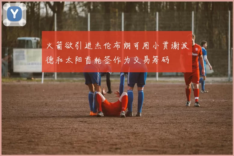 火箭欲引进杰伦布朗可用小贾谢泼德和太阳首轮签作为交易筹码
