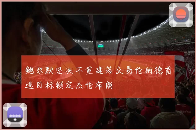 鲍尔默坚决不重建若交易伦纳德首选目标锁定杰伦布朗