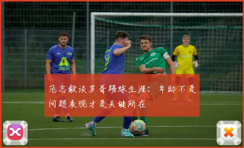 范志毅谈罗哥踢球生涯：年龄不是问题表现才是关键所在
