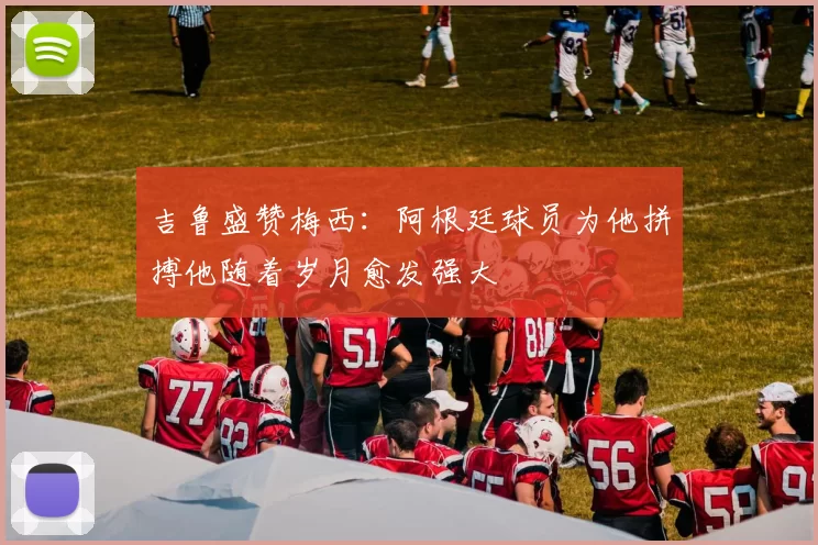 吉鲁盛赞梅西：阿根廷球员为他拼搏他随着岁月愈发强大