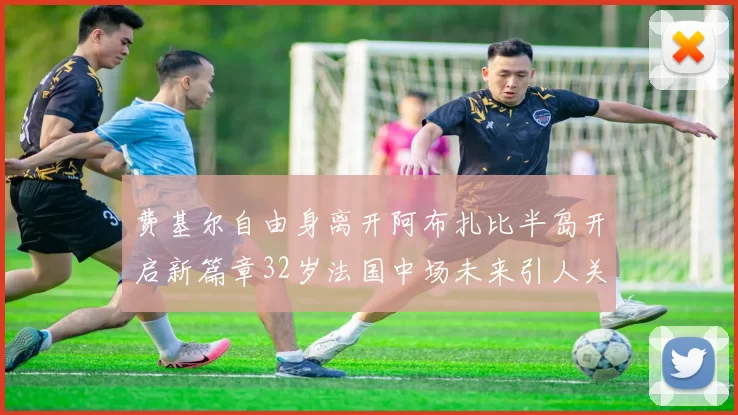 费基尔自由身离开阿布扎比半岛开启新篇章32岁法国中场未来引人关注
