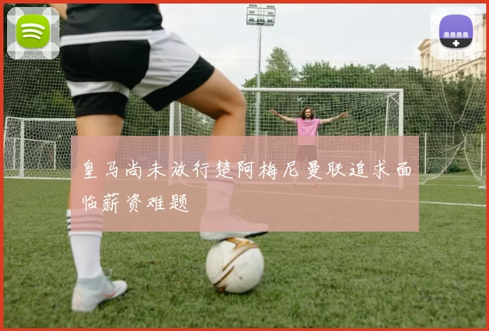 皇马尚未放行楚阿梅尼曼联追求面临薪资难题