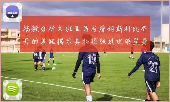 杨毅分析文班亚马与詹姆斯科比乔丹的差距揭示其非顶级进攻明星身份
